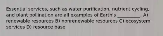 Essential services, such as water purification, nutrient cycling, and plant pollination are all examples of Earth's __________. A) renewable resources B) nonrenewable resources C) ecosystem services D) resource base