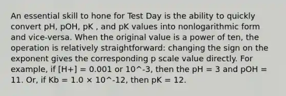 An essential skill to hone for Test Day is the ability to quickly convert pH, pOH, pK , and pK values into nonlogarithmic form and vice-versa. When the original value is a power of ten, the operation is relatively straightforward: changing the sign on the exponent gives the corresponding p scale value directly. For example, if [H+] = 0.001 or 10^-3, then the pH = 3 and pOH = 11. Or, if Kb = 1.0 × 10^-12, then pK = 12.