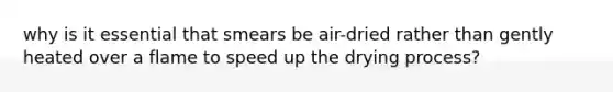 why is it essential that smears be air-dried rather than gently heated over a flame to speed up the drying process?