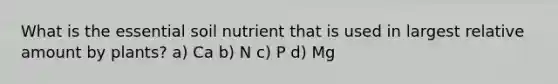 What is the essential soil nutrient that is used in largest relative amount by plants? a) Ca b) N c) P d) Mg