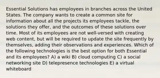 Essential Solutions has employees in branches across the United States. The company wants to create a common site for information about all the projects its employees tackle, the solutions they offer, and the outcomes of these solutions over time. Most of its employees are not well-versed with creating web content, but will be required to update the site frequently by themselves, adding their observations and experiences. Which of the following technologies is the best option for both Essential and its employees? A) a wiki B) cloud computing C) a social networking site D) telepresence technologies E) a virtual whiteboard