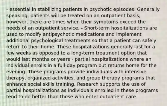 - essential in stabilizing patients in psychotic episodes. Generally speaking, patients will be treated on an outpatient basis; however, there are times when their symptoms exceed the needs of an outpatient service. - Short-term hospitalizations are used to modify antipsychotic medications and implement additional psychological treatments so that a patient can safely return to their home. These hospitalizations generally last for a few weeks as opposed to a long-term treatment option that would last months or years - partial hospitalizations where an individual enrolls in a full-day program but returns home for the evening. These programs provide individuals with intensive therapy, organized activities, and group therapy programs that enhance social skills training. Research supports the use of partial hospitalizations as individuals enrolled in these programs tend to do better than those who enter outpatient care