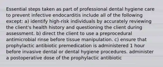 Essential steps taken as part of professional dental hygiene care to prevent infective endocarditis include all of the following except: a) identify high-risk individuals by accurately reviewing the client's health history and questioning the client during assessment. b) direct the client to use a preprocedural antimicrobial rinse before tissue manipulation. c) ensure that prophylactic antibiotic premedication is administered 1 hour before invasive dental or dental hygiene procedures. administer a postoperative dose of the prophylactic antibiotic