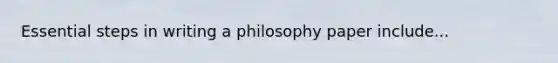 Essential steps in writing a philosophy paper include...