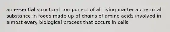 an essential structural component of all living matter a chemical substance in foods made up of chains of amino acids involved in almost every biological process that occurs in cells