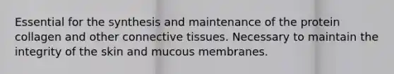 Essential for the synthesis and maintenance of the protein collagen and other connective tissues. Necessary to maintain the integrity of the skin and mucous membranes.