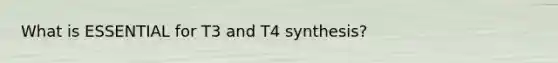 What is ESSENTIAL for T3 and T4 synthesis?