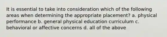 It is essential to take into consideration which of the following areas when determining the appropriate placement? a. physical performance b. general physical education curriculum c. behavioral or affective concerns d. all of the above