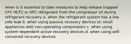 when is it essential to take measures to help release trapped CFC HCFC or HFC refrigerant from the compressor oil during refrigerant recovery a. when the refrigerant system has a low side leak b. when using passive recovery devices on small appliances with non-operating compressors c. when using system dependent active recovery devices d. when using self-contained recovery devices