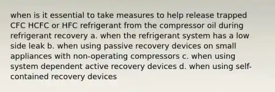 when is it essential to take measures to help release trapped CFC HCFC or HFC refrigerant from the compressor oil during refrigerant recovery a. when the refrigerant system has a low side leak b. when using passive recovery devices on small appliances with non-operating compressors c. when using system dependent active recovery devices d. when using self-contained recovery devices