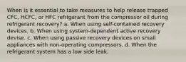 When is it essential to take measures to help release trapped CFC, HCFC, or HFC refrigerant from the compressor oil during refrigerant recovery? a. When using self-contained recovery devices. b. When using system-dependent active recovery devise. c. When using passive recovery devices on small appliances with non-operating compressors. d. When the refrigerant system has a low side leak.