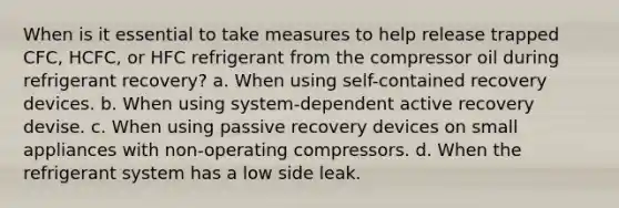 When is it essential to take measures to help release trapped CFC, HCFC, or HFC refrigerant from the compressor oil during refrigerant recovery? a. When using self-contained recovery devices. b. When using system-dependent active recovery devise. c. When using passive recovery devices on small appliances with non-operating compressors. d. When the refrigerant system has a low side leak.