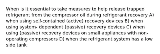 When is it essential to take measures to help release trapped refrigerant from the compressor oil during refrigerant recovery A) when using self-contained (active) recovery devices B) when using system- dependent (passive) recovery devices C) when using (passive) recovery devices on small appliances with non- operating compressors D) when the refrigerant system has a low side tank