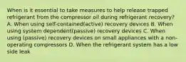 When is it essential to take measures to help release trapped refrigerant from the compressor oil during refrigerant recovery? A. When using self-contained(active) recovery devices B. When using system dependent(passive) recovery devices C. When using (passive) recovery devices on small appliances with a non-operating compressors D. When the refrigerant system has a low side leak