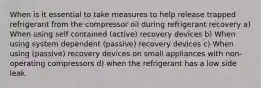 When is it essential to take measures to help release trapped refrigerant from the compressor oil during refrigerant recovery a) When using self contained (active) recovery devices b) When using system dependent (passive) recovery devices c) When using (passive) recovery devices on small appliances with non-operating compressors d) when the refrigerant has a low side leak