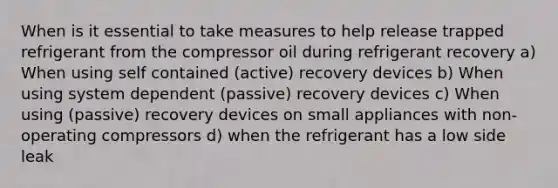 When is it essential to take measures to help release trapped refrigerant from the compressor oil during refrigerant recovery a) When using self contained (active) recovery devices b) When using system dependent (passive) recovery devices c) When using (passive) recovery devices on small appliances with non-operating compressors d) when the refrigerant has a low side leak