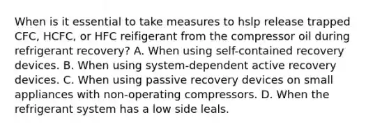 When is it essential to take measures to hslp release trapped CFC, HCFC, or HFC reifigerant from the compressor oil during refrigerant recovery? A. When using self-contained recovery devices. B. When using system-dependent active recovery devices. C. When using passive recovery devices on small appliances with non-operating compressors. D. When the refrigerant system has a low side leals.