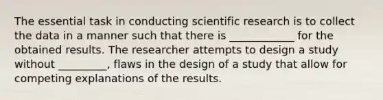 The essential task in conducting scientific research is to collect the data in a manner such that there is ____________ for the obtained results. The researcher attempts to design a study without _________, flaws in the design of a study that allow for competing explanations of the results.