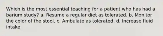 Which is the most essential teaching for a patient who has had a barium study? a. Resume a regular diet as tolerated. b. Monitor the color of the stool. c. Ambulate as tolerated. d. Increase fluid intake