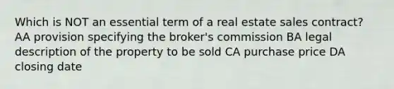 Which is NOT an essential term of a real estate sales contract? AA provision specifying the broker's commission BA legal description of the property to be sold CA purchase price DA closing date