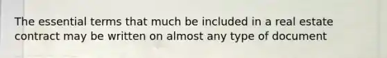 The essential terms that much be included in a real estate contract may be written on almost any type of document