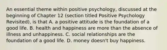 An essential theme within positive psychology, discussed at the beginning of Chapter 12 (section titled Positive Psychology Revisited), is that A. a positive attitude is the foundation of a good life. B. health and happiness are more than the absence of illness and unhappiness. C. social relationships are the foundation of a good life. D. money doesn't buy happiness.