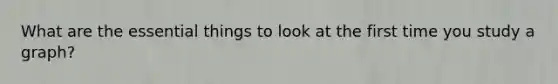 What are the essential things to look at the first time you study a graph?