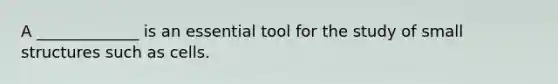 A _____________ is an essential tool for the study of small structures such as cells.