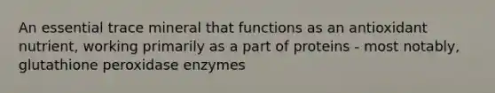 An essential trace mineral that functions as an antioxidant nutrient, working primarily as a part of proteins - most notably, glutathione peroxidase enzymes