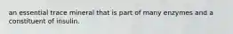an essential trace mineral that is part of many enzymes and a constituent of insulin.