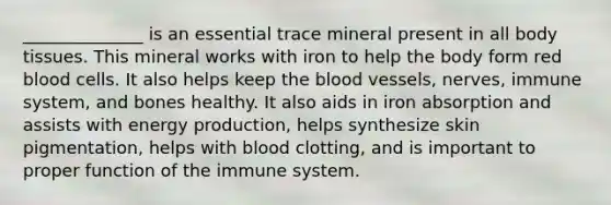 ______________ is an essential trace mineral present in all body tissues. This mineral works with iron to help the body form red blood cells. It also helps keep the blood vessels, nerves, immune system, and bones healthy. It also aids in iron absorption and assists with energy production, helps synthesize skin pigmentation, helps with blood clotting, and is important to proper function of the immune system.