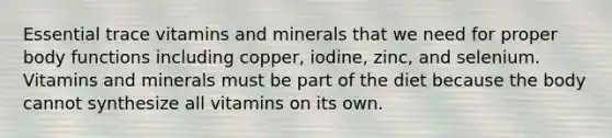 Essential trace vitamins and minerals that we need for proper body functions including copper, iodine, zinc, and selenium. Vitamins and minerals must be part of the diet because the body cannot synthesize all vitamins on its own.