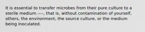 It is essential to transfer microbes from their pure culture to a sterile medium ----, that is, without contamination of yourself, others, the environment, the source culture, or the medium being inoculated.