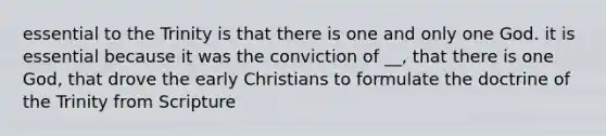 essential to the Trinity is that there is one and only one God. it is essential because it was the conviction of __, that there is one God, that drove the early Christians to formulate the doctrine of the Trinity from Scripture