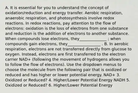 A. It is essential for you to understand the concept of oxidation/reduction and energy transfer. <a href='https://www.questionai.com/knowledge/kyxGdbadrV-aerobic-respiration' class='anchor-knowledge'>aerobic respiration</a>, <a href='https://www.questionai.com/knowledge/kX2yJUVVlI-anaerobic-respiration' class='anchor-knowledge'>anaerobic respiration</a>, and photosynthesis involve <a href='https://www.questionai.com/knowledge/k69yh6GxsE-redox-reactions' class='anchor-knowledge'>redox reactions</a>. In redox reactions, pay attention to the flow of electrons: oxidation is the loss of electrons from one substance and reduction is the addition of electrons to another substance. When compounds lose electrons, they______________ ; when compounds gain electrons, they_________________ . B. In aerobic respiration, electrons are not transferred directly from glucose to oxygen. Instead, electrons are first transferred to the electron carrier NAD+ (following the movement of hydrogens allows you to follow the flow of electrons). Use the dropdown menus to choose the molecule from the following pair that is oxidized or reduced and has higher or lower potential energy. NAD+ 3. Oxidized or Reduced? 4. Higher/Lower Potential Energy NADH 5. Oxidized or Reduced? 6. Higher/Lower Potential Energy