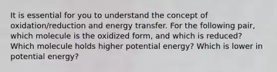 It is essential for you to understand the concept of oxidation/reduction and energy transfer. For the following pair, which molecule is the oxidized form, and which is reduced? Which molecule holds higher potential energy? Which is lower in potential energy?