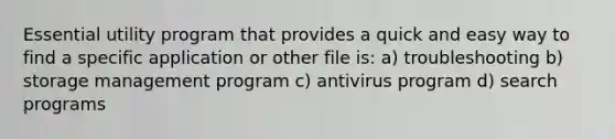 Essential utility program that provides a quick and easy way to find a specific application or other file is: a) troubleshooting b) storage management program c) antivirus program d) search programs