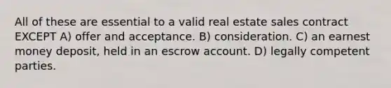 All of these are essential to a valid real estate sales contract EXCEPT A) offer and acceptance. B) consideration. C) an earnest money deposit, held in an escrow account. D) legally competent parties.