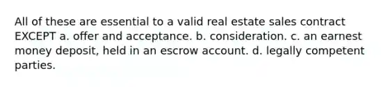 All of these are essential to a valid real estate sales contract EXCEPT a. offer and acceptance. b. consideration. c. an earnest money deposit, held in an escrow account. d. legally competent parties.