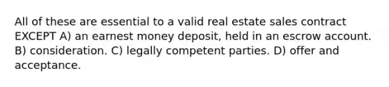 All of these are essential to a valid real estate sales contract EXCEPT A) an earnest money deposit, held in an escrow account. B) consideration. C) legally competent parties. D) offer and acceptance.