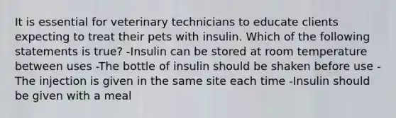 It is essential for veterinary technicians to educate clients expecting to treat their pets with insulin. Which of the following statements is true? -Insulin can be stored at room temperature between uses -The bottle of insulin should be shaken before use -The injection is given in the same site each time -Insulin should be given with a meal