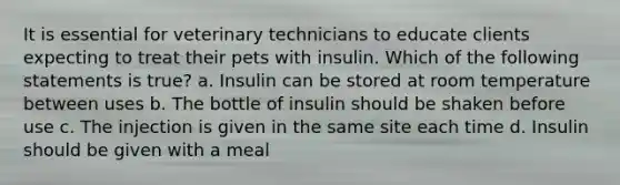 It is essential for veterinary technicians to educate clients expecting to treat their pets with insulin. Which of the following statements is true? a. Insulin can be stored at room temperature between uses b. The bottle of insulin should be shaken before use c. The injection is given in the same site each time d. Insulin should be given with a meal