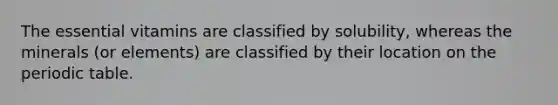 The essential vitamins are classified by solubility, whereas the minerals (or elements) are classified by their location on the periodic table.