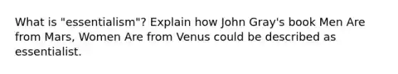 What is "essentialism"? Explain how John Gray's book Men Are from Mars, Women Are from Venus could be described as essentialist.