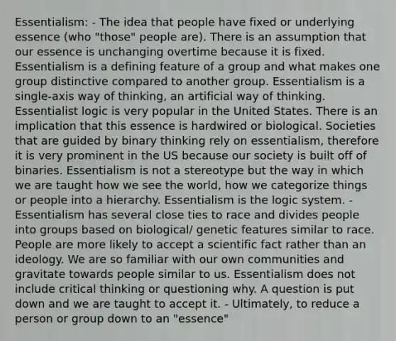 Essentialism: - The idea that people have fixed or underlying essence (who "those" people are). There is an assumption that our essence is unchanging overtime because it is fixed. Essentialism is a defining feature of a group and what makes one group distinctive compared to another group. Essentialism is a single-axis way of thinking, an artificial way of thinking. Essentialist logic is very popular in the United States. There is an implication that this essence is hardwired or biological. Societies that are guided by binary thinking rely on essentialism, therefore it is very prominent in the US because our society is built off of binaries. Essentialism is not a stereotype but the way in which we are taught how we see the world, how we categorize things or people into a hierarchy. Essentialism is the logic system. - Essentialism has several close ties to race and divides people into groups based on biological/ genetic features similar to race. People are more likely to accept a scientific fact rather than an ideology. We are so familiar with our own communities and gravitate towards people similar to us. Essentialism does not include critical thinking or questioning why. A question is put down and we are taught to accept it. - Ultimately, to reduce a person or group down to an "essence"