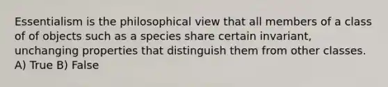 Essentialism is the philosophical view that all members of a class of of objects such as a species share certain invariant, unchanging properties that distinguish them from other classes. A) True B) False