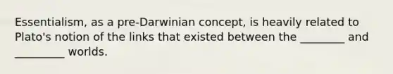 Essentialism, as a pre-Darwinian concept, is heavily related to Plato's notion of the links that existed between the ________ and _________ worlds.