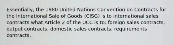 Essentially, the 1980 United Nations Convention on Contracts for the International Sale of Goods (CISG) is to international sales contracts what Article 2 of the UCC is to: foreign sales contracts. output contracts. domestic sales contracts. requirements contracts.