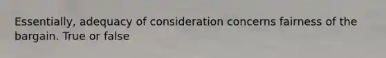 Essentially, adequacy of consideration concerns fairness of the bargain. True or false