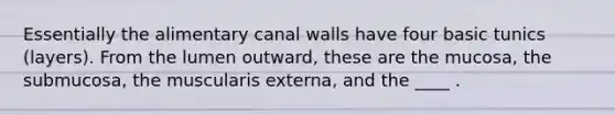 Essentially the alimentary canal walls have four basic tunics (layers). From the lumen outward, these are the mucosa, the submucosa, the muscularis externa, and the ____ .